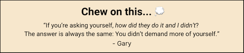 Chew on this... "If you're asking yourself, 'How did they do it and I didn't?' The answer is always the same: You didn't demand more of yourself." - Gary Keller