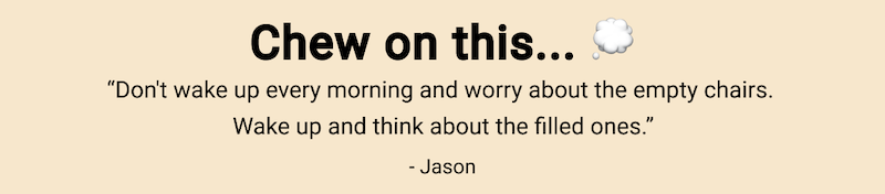 Chew on this... "Don't wake up every morning and worry about the empty chairs. Wake up and think about the filled ones." - Jason Abrams