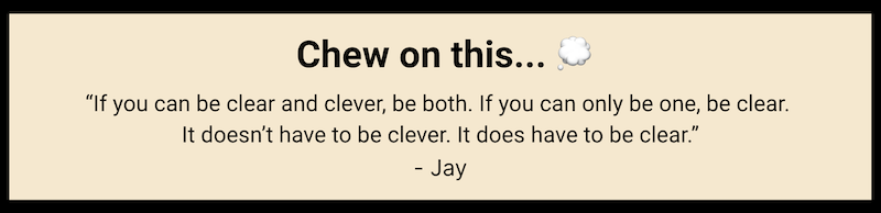 Chew on this... "If you can be clear and clever, be both. If you can only be one, be clear. It doesn't have to be clever. It does have to be clear." - Jay Papasan