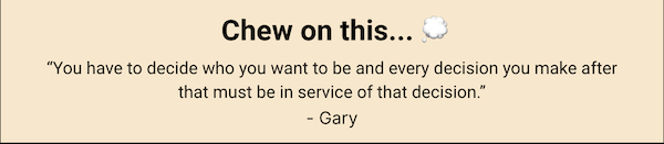 Chew on this... "You have to decide who you want to be and every decision you make after that must be in service of that decision." - Gary Keller